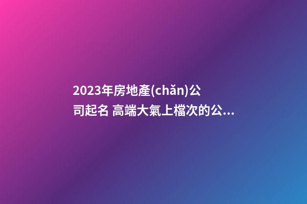2023年房地產(chǎn)公司起名 高端大氣上檔次的公司名字